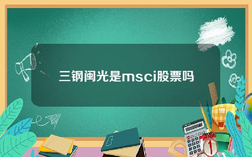 三钢闽光是msci股票吗(三钢闽光股票投资者关系互动平台)