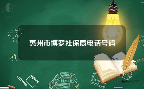 惠州市博罗社保局电话号码(惠州市博罗社保局电话号码是多少)